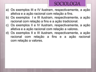SOCIOLOGIA
a) Os exemplos III e IV ilustram, respectivamente, a ação
afetiva e a ação racional com relação a fins.
b) Os exemplos I e III ilustram, respectivamente, a ação
racional com relação a fins e a ação tradicional.
c) Os exemplos II e IV ilustram, respectivamente, a ação
afetiva e a ação racional com relação a valores.
d) Os exemplos II e III ilustram, respectivamente, a ação
racional com relação a fins e a ação racional
com relação a valores.
 