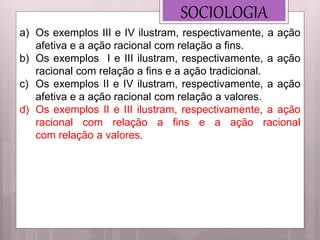 SOCIOLOGIA
a) Os exemplos III e IV ilustram, respectivamente, a ação
afetiva e a ação racional com relação a fins.
b) Os exemplos I e III ilustram, respectivamente, a ação
racional com relação a fins e a ação tradicional.
c) Os exemplos II e IV ilustram, respectivamente, a ação
afetiva e a ação racional com relação a valores.
d) Os exemplos II e III ilustram, respectivamente, a ação
racional com relação a fins e a ação racional
com relação a valores.
 