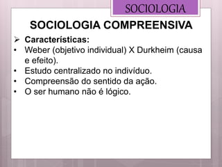 SOCIOLOGIA
 Características:
• Weber (objetivo individual) X Durkheim (causa
e efeito).
• Estudo centralizado no indivíduo.
• Compreensão do sentido da ação.
• O ser humano não é lógico.
SOCIOLOGIA COMPREENSIVA
 