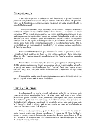 Fisiopatologia
A elevação de pressão atrial esquerda leva ao aumento da pressão venocapilar
pulmonar, que produz dispnéia aos esforços, sintoma cardinal da doença. Os primeiros
surtos são deflagrados por exercícios, estresse emocional, atividade sexual, infecção ou
surto de fibrilação atrial.
A taquicardia encurta o tempo de diástole, assim diminui o tempo de enchimento
ventricular. Em conseqüência, independente do débito cardíaco, a taquicardia vai elevar
o gradiente AV e a pressão atrial esquerda. Isto explica a súbita descompensação de um
paciente previamente assintomático durante um surto de fibrilação atrial aguda com alta
resposta ventricular. Também explica a melhora clínica após a redução da freqüência
cardíaca com uso de digital , beta-bloqueadores ou bloqueadores de canais de cálcio,
mesmo que o fluxo mitral se mantenha constante. É importante atentar para o fato da
possibilidade de um edema agudo de pulmão (EAP) em casos de aumento significativo
da frequência cardíaca.
Uma constante hidráulica dita que, para um dado orifício, o gradiente de pressão
é relação direta do quadrado do fluxo por este orifício. Assim se o fluxo transvalvar
dobrar de valor (exemplo: aumento causado por exercício físico) o gradiente pressórico
quadruplica.
O aumento da pressão venocapilar pulmonar gera hipertensão arterial pulmonar
(HAP), primeiramente passiva. Com o tempo, ocorre intensa vasoconstrição e alterações
na parede dos vasos, complicando com HAP “reativa”. Nesta fase, mesmo com a
correção cirúrgica da valvopatia, não há possibilidade de reversão total da hipertensão
pulmonar.
O aumento de pressão no sistema pulmonar gera sobrecarga de ventrículo direito
que, ao longo do tempo, pode se tornar insuficiente.
Sinais e Sintomas
O pulso arterial em geral é normal, podendo ser reduzido em pacientes mais
graves com volume sistólico já reduzido. O pulso venoso pode mostrar uma onda a
proeminente quando o ritmo é sinusal, indicando sobrecarga do átrio direito, nos casos
de hipertensão pulmonar com sobrecarga de ventrículo direito. Nos pacientes em
fibrilação atrial o colapso x é substituído por um platô e apenas uma onda grande onda
V é discernível. Onda v gigante pode ser encontrada nos casos de insuficiência do
ventrículo direito decorrente de HAP grave.
O ictus não é proeminente. A palpação de ondas de enchimento diastólico fala
muito contra a presença de estenose mitral grave. O choque de B1 (Sinal de Bard) é
sentido na presença de um folheto anterior ainda móvel. Pode-se sentir choque de B2 no
foco pulmonar, em decorrência da HAP. Da mesma forma, pode-se evidenciar um ictus
de ventrículo direito proeminente.
 