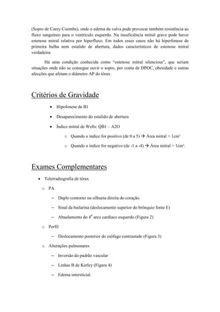 (Sopro de Carey Coombs), onde o edema da valva pode provocar também resistência ao
fluxo sanguíneo para o ventrículo esquerdo. Na insuficiência mitral grave pode haver
estenose mitral relativa por hiperfluxo. Em todos esses casos não há hiperfonese de
primeira bulha nem estalido de abertura, dados característicos de estenose mitral
verdadeira.
Há uma condição conhecida como “estenose mitral silenciosa”, que seriam
situações onde não se consegue ouvir o sopro, por conta de DPOC, obesidade e outras
afecções que afetam o diâmetro AP do tórax.
Critérios de Gravidade
• Hipofonese de B1
• Desaparecimento do estalido de abertura
• Índice mitral de Wells: QB1 – A2O
o Quando o índice for positivo (de 0 a 5) Área mitral < 1cm²
o Quando o índice for negativo (de -1 a -4) Área mitral > 1cm².
Exames Complementares
• Telerradiografia de tórax
o PA
– Duplo contorno na silhueta direita do coração.
– Sinal da bailarina (deslocamento superior do brônquio fonte E)
– Abaulamento do 40
arco cardíaco esquerdo (Figura 2)
o Perfil
– Deslocamento posterior do esôfago contrastado (Figura 3)
o Alterações pulmonares
– Inversão do padrão vascular
– Linhas B de Kerley (Figura 4)
– Edema intersticial.
 