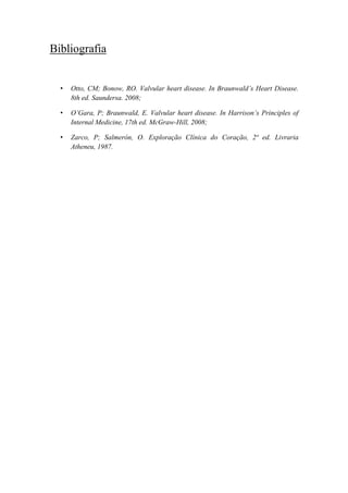 Bibliografia
• Otto, CM; Bonow, RO. Valvular heart disease. In Braunwald’s Heart Disease.
8th ed. Saundersa. 2008;
• O’Gara, P; Braunwald, E. Valvular heart disease. In Harrison’s Principles of
Internal Medicine, 17th ed. McGraw-Hill, 2008;
• Zarco, P; Salmerón, O. Exploração Clínica do Coração, 2ª ed. Livraria
Atheneu, 1987.
 