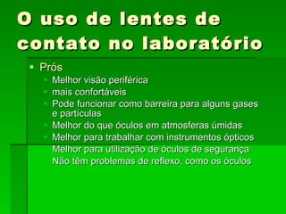 O uso de lentes de contato no laboratório Prós Melhor visão periférica mais confortáveis Pode funcionar como barreira para alguns gases  e partículas Melhor do que óculos em atmosferas úmidas Melhor para trabalhar com instrumentos ópticos Melhor para utilização de óculos de segurança Não têm problemas de reflexo, como os óculos 