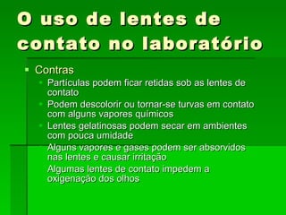 O uso de lentes de contato no laboratório Contras Partículas podem ficar retidas sob as lentes de contato Podem descolorir ou tornar-se turvas em contato com alguns vapores químicos Lentes gelatinosas podem secar em ambientes com pouca umidade  Alguns vapores e gases podem ser absorvidos nas lentes e causar irritação Algumas lentes de contato impedem a oxigenação dos olhos 