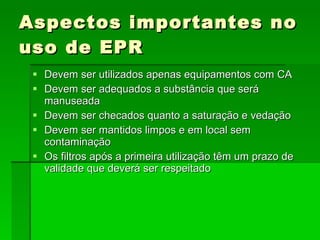 Aspectos importantes no uso de EPR Devem ser utilizados apenas equipamentos com CA  Devem ser adequados a substância que será manuseada Devem ser checados quanto a saturação e vedação Devem ser mantidos limpos e em local sem contaminação Os filtros após a primeira utilização têm um prazo de validade que deverá ser respeitado 