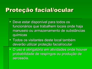 Proteção facial/ocular
  Deve estar disponível para todos os
   funcionários que trabalhem locais onde haja
   manuseio ou armazenamento de substâncias
   químicas
  Todos os visitantes deste local também
   deverão utilizar proteção facial/ocular
  O uso é obrigatório em atividades onde houver
   probabilidade de respingos ou produção de
   aerossóis.
 