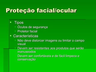 Proteção facial/ocular
  Tipos
      Óculos de segurança
      Protetor facial
  Características
    Não deve distorcer imagens ou limitar o campo
     visual
    Devem ser resistentes aos produtos que serão
     manuseados
    Devem ser confortáveis e de fácil limpeza e
     conservação
 