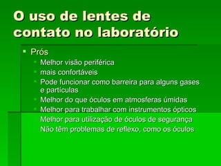 O uso de lentes de
contato no laboratório
  Prós
      Melhor visão periférica
      mais confortáveis
      Pode funcionar como barreira para alguns gases
       e partículas
      Melhor do que óculos em atmosferas úmidas
      Melhor para trabalhar com instrumentos ópticos
      Melhor para utilização de óculos de segurança
      Não têm problemas de reflexo, como os óculos
 
