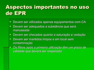 Aspectos importantes no uso
de EPR
  Devem ser utilizados apenas equipamentos com CA
  Devem ser adequados a substância que será
   manuseada
  Devem ser checados quanto a saturação e vedação
  Devem ser mantidos limpos e em local sem
   contaminação
  Os filtros após a primeira utilização têm um prazo de
   validade que deverá ser respeitado
 