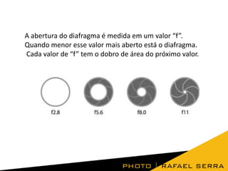 A abertura do diafragma é medida em um valor “f”.
Quando menor esse valor mais aberto está o diafragma.
Cada valor de “f” tem o dobro de área do próximo valor.

 