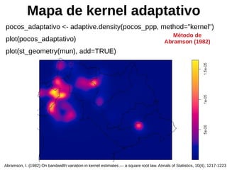 Mapa de kernel adaptativo
pocos_adaptativo <- adaptive.density(pocos_ppp, method="kernel")
plot(pocos_adaptativo)
plot(st_geometry(mun), add=TRUE)
Abramson, I. (1982) On bandwidth variation in kernel estimates — a square root law. Annals of Statistics, 10(4), 1217-1223
Método de
Abramson (1982)
 