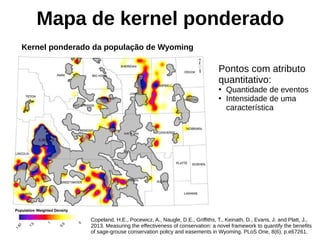Mapa de kernel ponderado
Copeland, H.E., Pocewicz, A., Naugle, D.E., Griffiths, T., Keinath, D., Evans, J. and Platt, J.,
2013. Measuring the effectiveness of conservation: a novel framework to quantify the benefits
of sage-grouse conservation policy and easements in Wyoming. PLoS One, 8(6), p.e67261.
Pontos com atributo
quantitativo:
●
Quantidade de eventos
●
Intensidade de uma
característica
Kernel ponderado da população de Wyoming
 