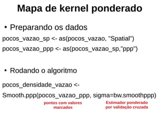 ●
Preparando os dados
pocos_vazao_sp <- as(pocos_vazao, "Spatial")
pocos_vazao_ppp <- as(pocos_vazao_sp,"ppp")
●
Rodando o algoritmo
pocos_densidade_vazao <-
Smooth.ppp(pocos_vazao_ppp, sigma=bw.smoothppp)
Mapa de kernel ponderado
Estimador ponderado
por validação cruzada
pontos com valores
marcados
 