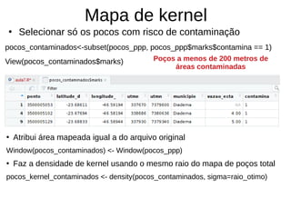 Mapa de kernel
●
Selecionar só os pocos com risco de contaminação
pocos_contaminados<-subset(pocos_ppp, pocos_ppp$marks$contamina == 1)
View(pocos_contaminados$marks)
●
Atribui área mapeada igual a do arquivo original
Window(pocos_contaminados) <- Window(pocos_ppp)
●
Faz a densidade de kernel usando o mesmo raio do mapa de poços total
pocos_kernel_contaminados <- density(pocos_contaminados, sigma=raio_otimo)
Poços a menos de 200 metros de
áreas contaminadas
 