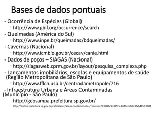 Bases de dados pontuais
- Ocorrência de Espécies (Global)
◦ http://www.gbif.org/occurrence/search
- Queimadas (América do Sul)
◦ http://www.inpe.br/queimadas/bdqueimadas/
- Cavernas (Nacional)
◦ http://www.icmbio.gov.br/cecav/canie.html
- Dados de poços – SIAGAS (Nacional)
◦ http://siagasweb.cprm.gov.br/layout/pesquisa_complexa.php
- Lançamentos imobiliários, escolas e equipamentos de saúde
(Região Metropolitana de São Paulo)
◦ http://www.fflch.usp.br/centrodametropole/716
- Infraestrutura Urbana e Áreas Contaminadas
(Município - São Paulo)
http://geosampa.prefeitura.sp.gov.br/
http://dados.prefeitura.sp.gov.br/ca/dataset/areas-contaminadas/resource/93908e9d-002e-461b-bdb8-3fab485b3302
 