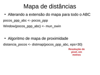 Mapa de distâncias
●
Alterando a extensão do mapa para todo o ABC
pocos_ppp_abc <- pocos_ppp
Window(pocos_ppp_abc) <- mun_owin
●
Algoritmo de mapa de proximidade
distancia_pocos <- distmap(pocos_ppp_abc, eps=30)
Resolução de
pixel, em
metros
 