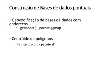 Construção de Bases de dados pontuais
• Geocodificação de bases de dados com
endereços
§ geocode( ) - pacote ggmap
• Centróide de polígonos
 st_centroid( ) - pacote sf
 