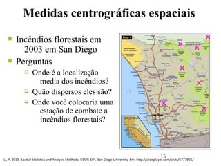 15
Medidas centrográficas espaciais
n Incêndios florestais em
2003 em San Diego
n Perguntas
q Onde é a localização
media dos incêndios?
q Quão dispersos eles são?
q Onde você colocaria uma
estação de combate a
incêndios florestais?
Li, A. 2015. Spatial Statistics and Analysis Methods. GEOG 104. San Diego University. Em: http://slideplayer.com/slide/5777801/
 