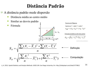 18
Distância Padrão
)()(
)()(
2
2
2
2
22
c
i
c
i
D
cici
D
Y
n
Y
X
n
X
S
n
YYXX
S




 Definição
Computação
Li, A. 2015. Spatial Statistics and Analysis Methods. GEOG 104. San Diego University. Em: http://slideplayer.com/slide/5777801/
q A distância padrão mede dispersão
n Distância média ao centro médio
n Similar ao desvio padrão
n Fórmula
 