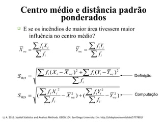 Centro médio e distância padrão
ponderados
q E se os incêndios de maior área tivessem maior
influência no centro médio?


i
ii
wc
f
Xf
X


i
ii
wc
f
Yf
Y
)()(
)()(
2
2
2
2
22
wc
i
ii
wc
i
ii
WD
i
wciiwcii
WD
Y
f
Yf
X
f
Xf
S
f
YYfXXf
S








 Definição
Computação
Li, A. 2015. Spatial Statistics and Analysis Methods. GEOG 104. San Diego University. Em: http://slideplayer.com/slide/5777801/
 