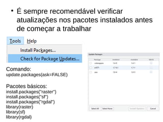 ●
É sempre recomendável verificar
atualizações nos pacotes instalados antes
de começar a trabalhar
Comando:
update.packages(ask=FALSE)
Pacotes básicos:
install.packages("raster")
install.packages("sf")
install.packages("rgdal")
library(raster)
library(sf)
library(rgdal)
 