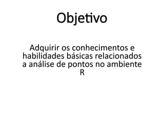 Objetivo
Adquirir os conhecimentos e
habilidades básicas relacionados
a análise de pontos no ambiente
R
 