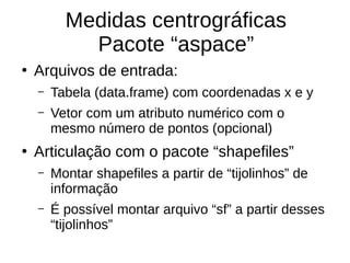 Medidas centrográficas
Pacote “aspace”
●
Arquivos de entrada:
– Tabela (data.frame) com coordenadas x e y
– Vetor com um atributo numérico com o
mesmo número de pontos (opcional)
●
Articulação com o pacote “shapefiles”
– Montar shapefiles a partir de “tijolinhos” de
informação
– É possível montar arquivo “sf” a partir desses
“tijolinhos”
 