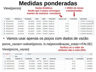 Medidas ponderadas
●
Vamos usar apenas os poços com dados de vazão
pocos_vazao<-subset(pocos, is.na(pocos$vazao_esta)==FALSE)
View(pocos_vazao)
View(pocos)
Verifica se o valor do
atributo não é nulo (NA)
< 200m de áreas
contaminadas
Vazão Estática:
Vazão que o poço consegue
manter de maneira constante
 