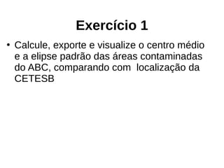 Exercício 1
●
Calcule, exporte e visualize o centro médio
e a elipse padrão das áreas contaminadas
do ABC, comparando com localização da
CETESB
 