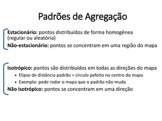 Padrões de Agregação
Estacionário: pontos distribuídos de forma homogênea
(regular ou aleatória)
Não-estacionário: pontos se concentram em uma região do mapa
Isotrópico: pontos são distribuídos em todas as direções do mapa
 Elipse de distância padrão = círculo pefeito no centro do mapa
 Exemplo: pode rodar o mapa que o padrão não muda
Não isotrópico: pontos se concentram em uma direção
 