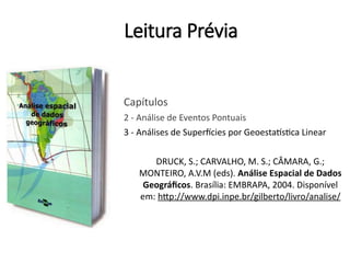 Leitura Prévia
Capítulos
2 - Análise de Eventos Pontuais
3 - Análises de Superfícies por Geoestatística Linear
DRUCK, S.; CARVALHO, M. S.; CÂMARA, G.;
MONTEIRO, A.V.M (eds). Análise Espacial de Dados
Geográficos. Brasília: EMBRAPA, 2004. Disponível
em: http://www.dpi.inpe.br/gilberto/livro/analise/
 