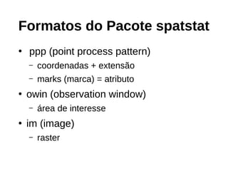 Formatos do Pacote spatstat
●
ppp (point process pattern)
– coordenadas + extensão
– marks (marca) = atributo
●
owin (observation window)
– área de interesse
●
im (image)
– raster
 