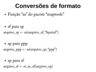 Conversões de formato
● Função “as” do pacote “maptools”
● sf para sp
arquivo_sp <- as(arquivo_sf, “Spatial”)
● sp para ppp
arquivo_ppp <- as(arquivo_sp, “ppp”)
● sp para sf
arquivo_sf <- st_as_sf(arquivo_sp)
 