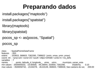 Preparando dados
install.packages("maptools")
install.packages("spatstat")
library(maptools)
library(spatstat)
pocos_sp <- as(pocos, "Spatial")
pocos_sp
class : SpatialPointsDataFrame
features : 833
extent : 333653, 368603, 7362285, 7388622 (xmin, xmax, ymin, ymax)
coord. ref. : +proj=utm +zone=23 +south +ellps=GRS80 +units=m +no_defs
variables : 7
names : ponto, latitude_d, longitude_, utme, utmn, municipio, vazao_esta
min values : 3500005032, -23.60500, -46.28944, 333650, 7362290, Diadema, 0.10
max values : 3500058742, -23.84278, -46.63139, 368603, 7388630, Sao caetano do sul, 200.00
 