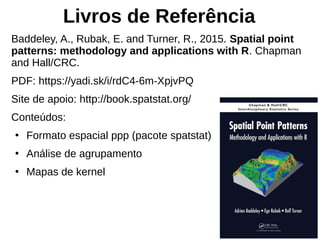 Livros de Referência
Baddeley, A., Rubak, E. and Turner, R., 2015. Spatial point
patterns: methodology and applications with R. Chapman
and Hall/CRC.
PDF: https://yadi.sk/i/rdC4-6m-XpjvPQ
Site de apoio: http://book.spatstat.org/
Conteúdos:
●
Formato espacial ppp (pacote spatstat)
●
Análise de agrupamento
●
Mapas de kernel
 