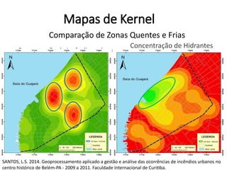 Mapas de Kernel
Concentração de Incêndios urbanos
Concentração de Hidrantes
Comparação de Zonas Quentes e Frias
SANTOS, L.S. 2014. Geoprocessamento aplicado a gestão e análise das ocorrências de incêndios urbanos no
centro histórico de Belém-PA - 2009 a 2011. Faculdade Internacional de Curitiba.
 