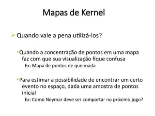 Mapas de Kernel
ØQuando vale a pena utilizá-los?
•Quando a concentração de pontos em uma mapa
faz com que sua visualização fique confusa
Ex: Mapa de pontos de queimada
•Para estimar a possibilidade de encontrar um certo
evento no espaço, dada uma amostra de pontos
inicial
Ex: Como Neymar deve ser comportar no próximo jogo?
 