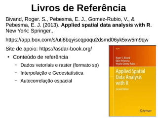 Livros de Referência
Bivand, Roger. S., Pebesma, E. J., Gomez-Rubio, V., &
Pebesma, E. J. (2013). Applied spatial data analysis with R.
New York: Springer..
https://app.box.com/s/uti6bqyiscqpoqu2dsmd06yk5xw5m9qw
Site de apoio: https://asdar-book.org/
●
Conteúdo de referência
– Dados vetoriais e raster (formato sp)
– Interpolação e Geoestatística
– Autocorrelação espacial
 