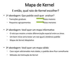 E então, qual raio de Kernel escolher?
●
1ª abordagem: Que padrão você quer analisar?
– Transições graduais Raios maiores
– Pequenos agrupamentos Raios menores
●
2ª abordagem: Você quer um mapa informativo
– O raio que mostre a maior diferenciação espacial entre as áreas
– Um bom início seria testar um raio igual à distância padrão
– Mapas de Kernel Adaptativo
●
3ª abordagem: Você quer um mapa válido
– Caso sejam adicionados mais dados, o padrão deve ficar semelhante
– Métodos de Estimação de Kernel
Mapa de Kernel
 