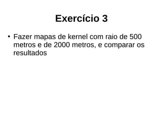 Exercício 3
●
Fazer mapas de kernel com raio de 500
metros e de 2000 metros, e comparar os
resultados
 