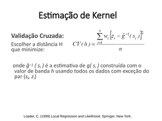 Estimação de Kernel
Validação Cruzada:
Escolher a distância H
que minimize:
onde ĝ−1 ( si ) é a estimativa de g( si ) construída com o
valor de banda h usando todos os dados com exceção do
par (si, zi)
Loader, C. (1999) Local Regression and Likelihood. Springer, New York.
 