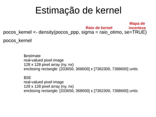 Estimação de kernel
pocos_kernel <- density(pocos_ppp, sigma = raio_otimo, se=TRUE)
pocos_kernel
Mapa de
incertezaRaio de kernel
$estimate
real-valued pixel image
128 x 128 pixel array (ny, nx)
enclosing rectangle: [333650, 368600] x [7362300, 7388600] units
$SE
real-valued pixel image
128 x 128 pixel array (ny, nx)
enclosing rectangle: [333650, 368600] x [7362300, 7388600] units
 