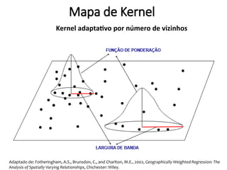 Adaptado de: Fotheringham, A.S., Brunsdon, C., and Charlton, M.E., 2002, Geographically Weighted Regression: The
Analysis of Spatially Varying Relationships, Chichester: Wiley.
Mapa de Kernel
Kernel adaptativo por número de vizinhos
 