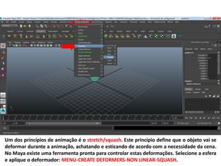 Um dos princípios de animação é o stretch/squash. Este princípio define que o objeto vai se
deformar durante a animação, achatando e esticando de acordo com a necessidade da cena.
No Maya existe uma ferramenta pronta para controlar estas deformações. Selecione a esfera
e aplique o deformador: MENU-CREATE DEFORMERS-NON LINEAR-SQUASH.
 