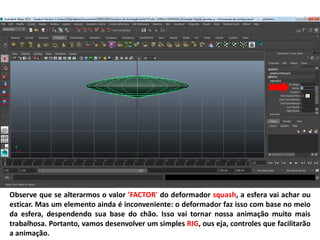 Observe que se alterarmos o valor 'FACTOR' do deformador squash, a esfera vai achar ou
esticar. Mas um elemento ainda é inconveniente: o deformador faz isso com base no meio
da esfera, despendendo sua base do chão. Isso vai tornar nossa animação muito mais
trabalhosa. Portanto, vamos desenvolver um simples RIG, ous eja, controles que facilitarão
a animação.
 