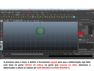 A primeira coisa a fazer, é definir a ferramenta squash para que a deformação seja feita
com base na parte inferior da esfera, na parte que encosta no chão. Selecione o
deformador e altere os valores de LOW BOUND=0 e HIGH BOUND=2.
 
