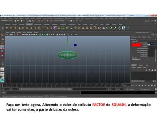 Faça um teste agora. Alterando o valor do atributo FACTOR do SQUASH, a deformação
vai ter como eixo, a parte de baixo da esfera.
 