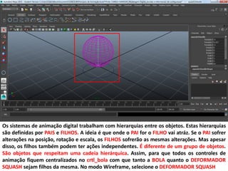 Os sistemas de animação digital trabalham com hierarquias entre os objetos. Estas hierarquias
são definidas por PAIS e FILHOS. A ideia é que onde o PAI for o FILHO vai atráz. Se o PAI sofrer
alterações na posição, rotação e escala, os FILHOS sofrerão as mesmas alterações. Mas apesar
disso, os filhos também podem ter ações independentes. É diferente de um grupo de objetos.
São objetos que respeitam uma cadeia hierárquica. Assim, para que todos os controles de
animação fiquem centralizados no crtl_bola com que tanto a BOLA quanto o DEFORMADOR
SQUASH sejam filhos da mesma. No modo Wireframe, selecione o DEFORMADOR SQUASH
 