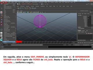 Em seguida, ative o menu EDIT_PARENT, ou simplesmente tecle 'p'. O DEFORMADOR
SQUASH e a BOLA agora são FILHOS da crtl_bola. Repita a operação para a BOLA e a
ctrl_bola. ... conforme a seguir...
 