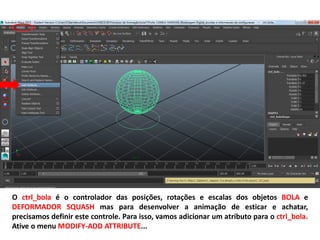 O ctrl_bola é o controlador das posições, rotações e escalas dos objetos BOLA e
DEFORMADOR SQUASH mas para desenvolver a animação de esticar e achatar,
precisamos definir este controle. Para isso, vamos adicionar um atributo para o ctrl_bola.
Ative o menu MODIFY-ADD ATTRIBUTE...
 